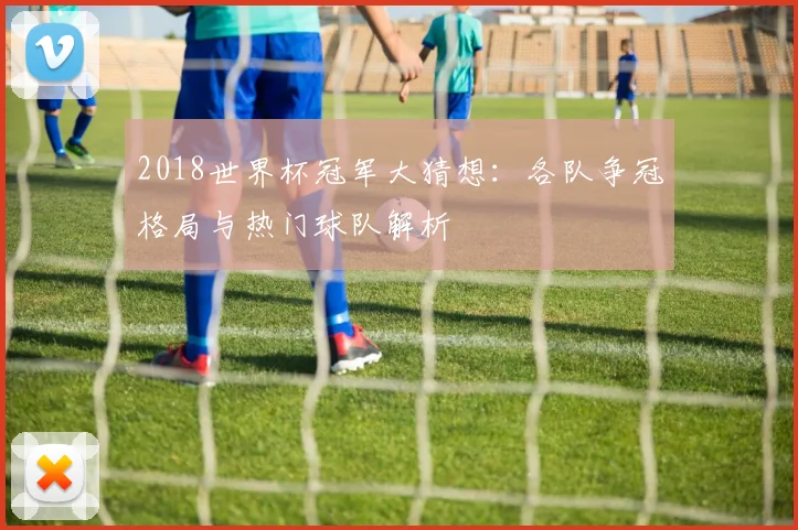 2018世界杯冠军大猜想:各队争冠格局与热门球队解析