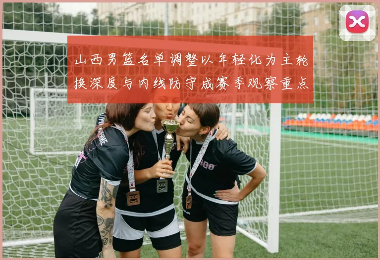山西男篮名单调整以年轻化为主轮换深度与内线防守成赛季观察重点