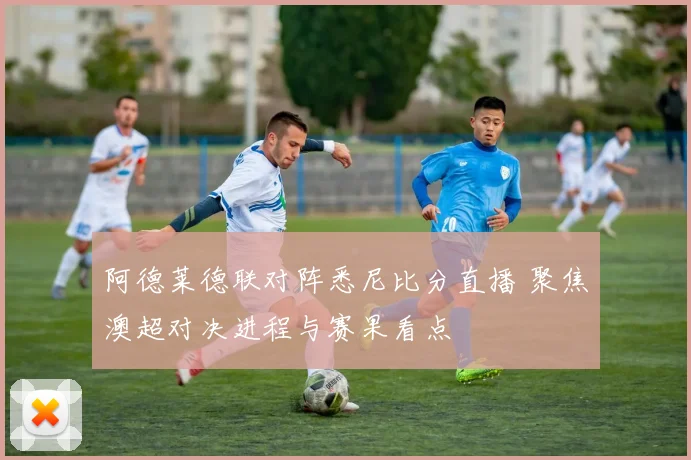阿德莱德联对阵悉尼比分直播 聚焦澳超对决进程与赛果看点