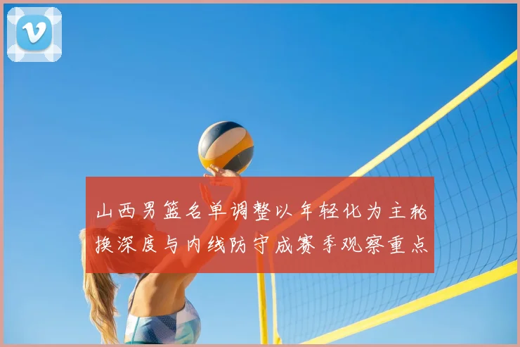山西男篮名单调整以年轻化为主轮换深度与内线防守成赛季观察重点
