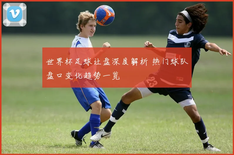 世界杯足球让盘深度解析 热门球队盘口变化趋势一览