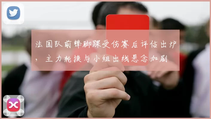 法国队前锋脚踝受伤赛后评估出炉，主力轮换与小组出线悬念加剧