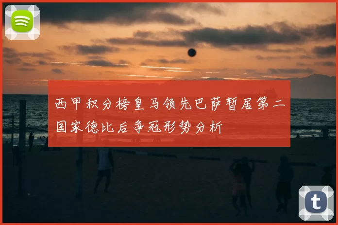 西甲积分榜皇马领先巴萨暂居第二国家德比后争冠形势分析