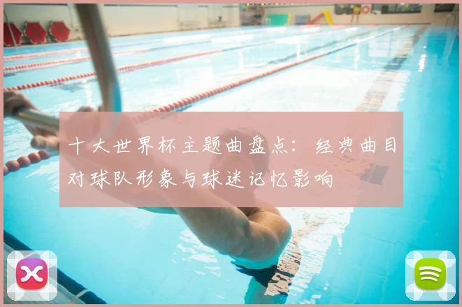 十大世界杯主题曲盘点：经典曲目对球队形象与球迷记忆影响