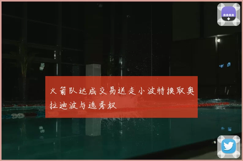 火箭队达成交易送走小波特换取奥拉迪波与选秀权