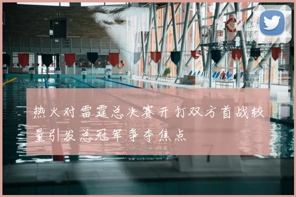 热火对雷霆总决赛开打双方首战较量引发总冠军争夺焦点