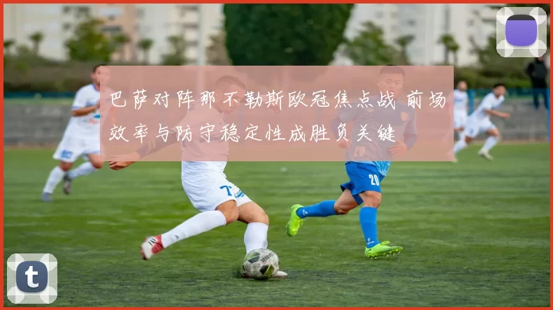 巴萨对阵那不勒斯欧冠焦点战 前场效率与防守稳定性成胜负关键
