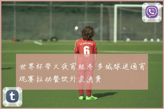 世界杯带火夜宵经济 多城球迷通宵观赛拉动餐饮外卖消费