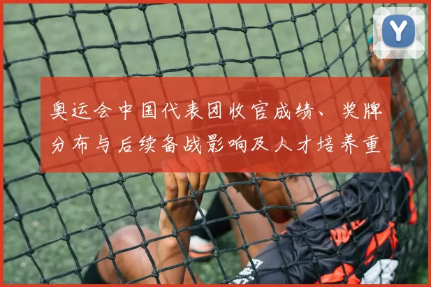 奥运会中国代表团收官成绩、奖牌分布与后续备战影响及人才培养重点
