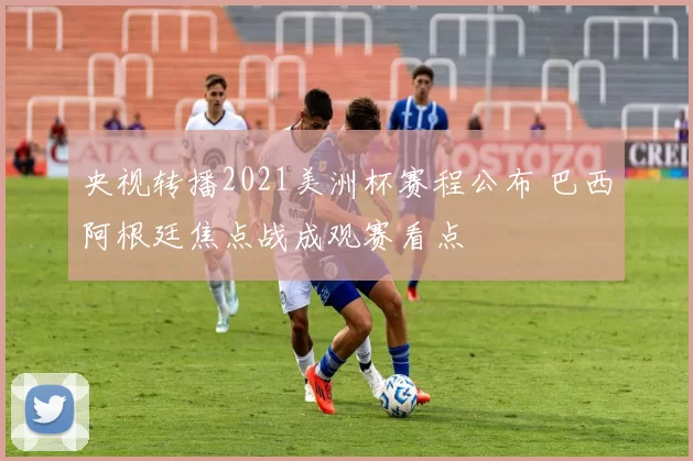 央视转播2021美洲杯赛程公布 巴西阿根廷焦点战成观赛看点