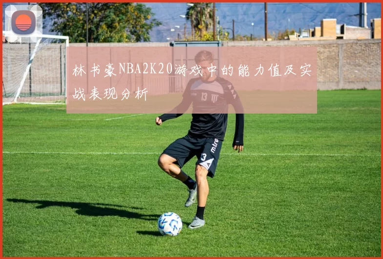 林书豪NBA2K20游戏中的能力值及实战表现分析