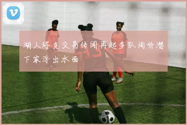 湖人塔克交易传闻再起多队询价潜下家浮出水面