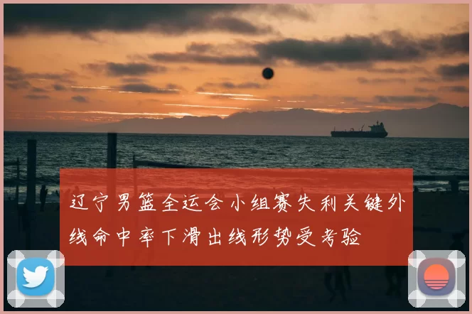 辽宁男篮全运会小组赛失利关键外线命中率下滑出线形势受考验