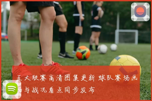 五大联赛高清图集更新 球队赛场画面与战况看点同步发布