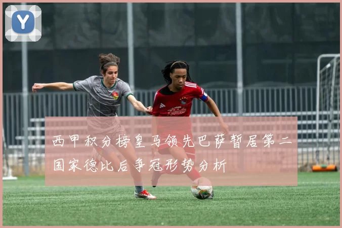 西甲积分榜皇马领先巴萨暂居第二国家德比后争冠形势分析