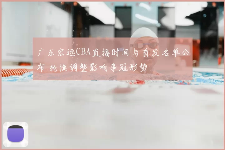 广东宏远CBA直播时间与首发名单公布 轮换调整影响争冠形势