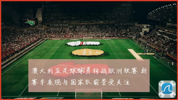 澳大利亚足球球员转战欧洲联赛 新赛季表现与国家队前景受关注