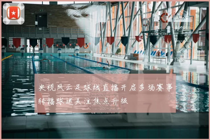 央视风云足球线直播开启多场赛事转播球迷关注焦点升级