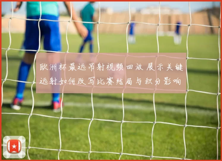 欧洲杯最远吊射视频回放 展示关键远射如何改写比赛结局与积分影响