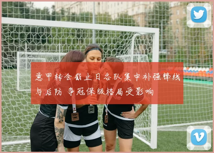 意甲转会截止日各队集中补强锋线与后防 争冠保级格局受影响