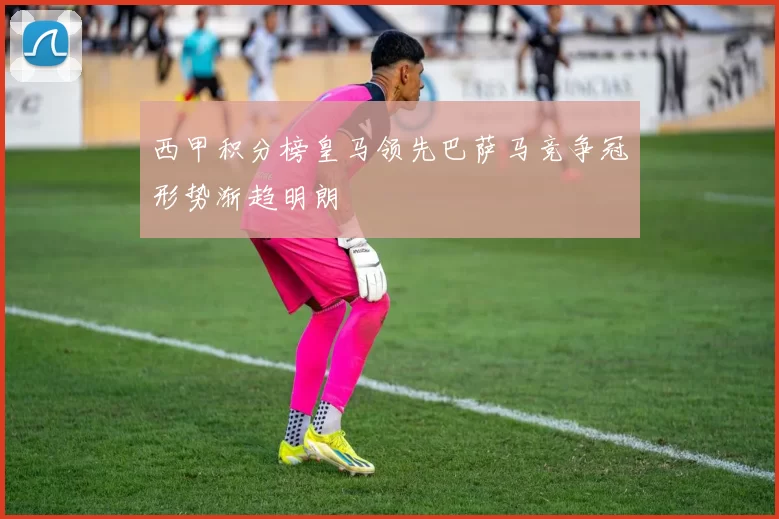 西甲积分榜皇马领先巴萨马竞争冠形势渐趋明朗