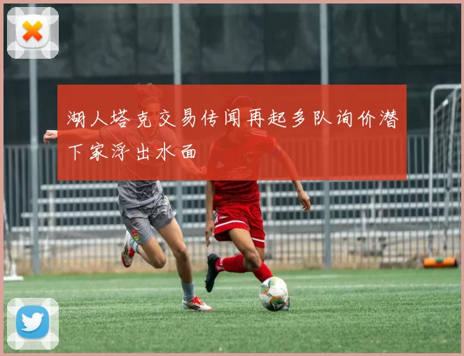 湖人塔克交易传闻再起多队询价潜下家浮出水面