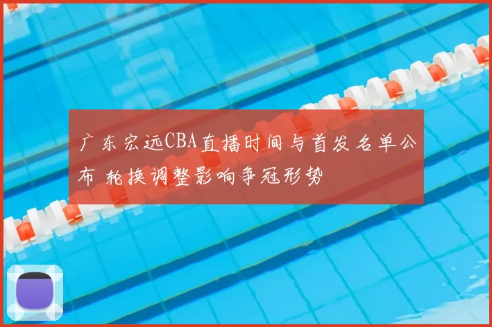 广东宏远CBA直播时间与首发名单公布 轮换调整影响争冠形势