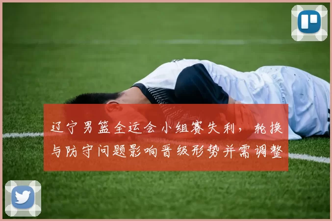 辽宁男篮全运会小组赛失利，轮换与防守问题影响晋级形势并需调整