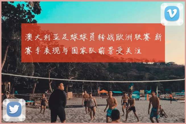 澳大利亚足球球员转战欧洲联赛 新赛季表现与国家队前景受关注