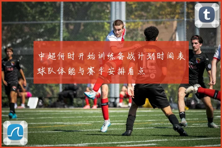 中超何时开始训练备战计划时间表球队体能与赛季安排看点