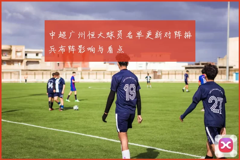 中超广州恒大球员名单更新对阵排兵布阵影响与看点