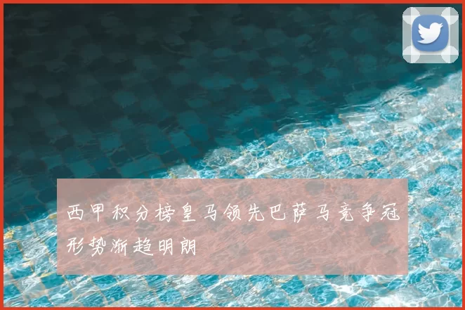 西甲积分榜皇马领先巴萨马竞争冠形势渐趋明朗