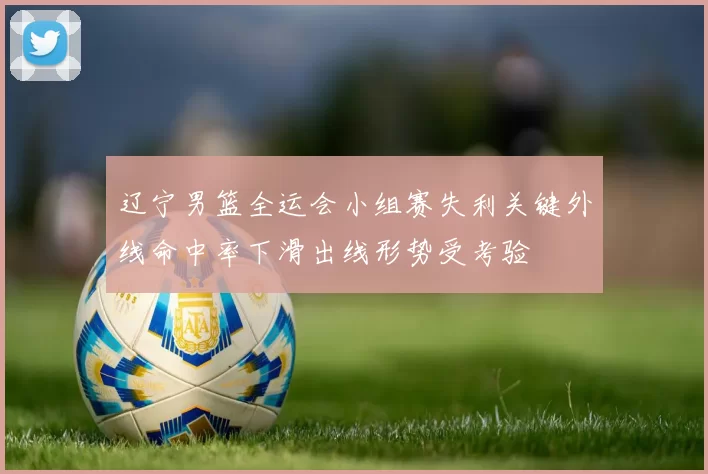 辽宁男篮全运会小组赛失利关键外线命中率下滑出线形势受考验